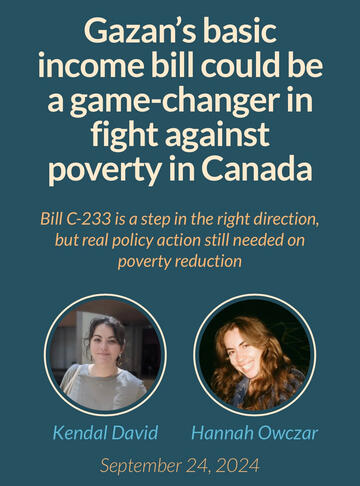 Gazan's basic income bill could be a game-changer in fight against poverty in Canada. Bill C-233 is a step in the right direction, but real policy action still needed on poverty reduction. Kendal David and Hannah Owczar. September 24, 2024.